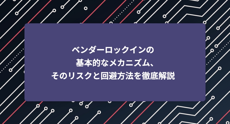 ベンダーロックインの基本的なメカニズム、そのリスクと回避方法を徹底解説